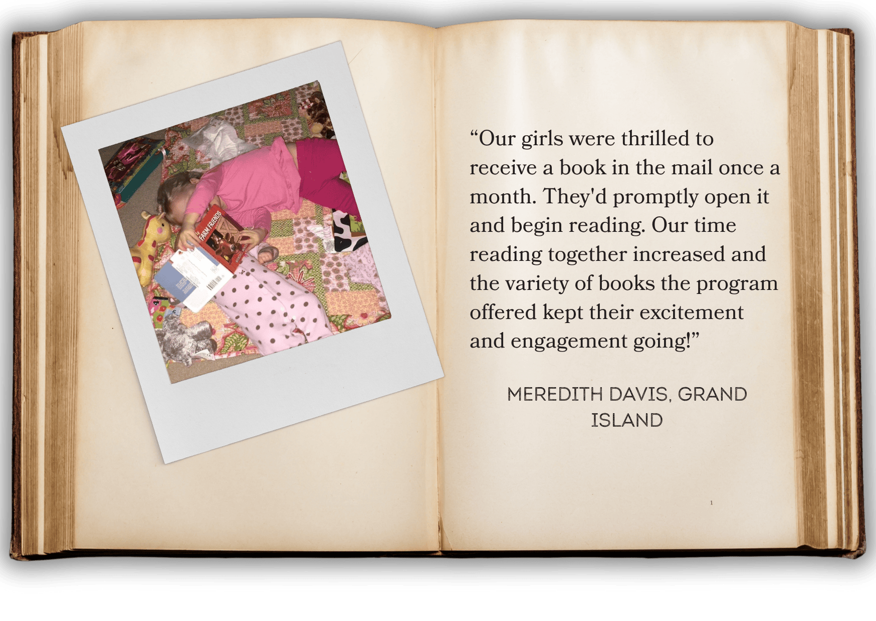 “Our girls were thrilled to receive a book in the mail once a month. They'd promptly open it and begin reading. Our time reading together increased and the variety of books the program offered kept their excitement and engagement going!” meredith davis, grand island