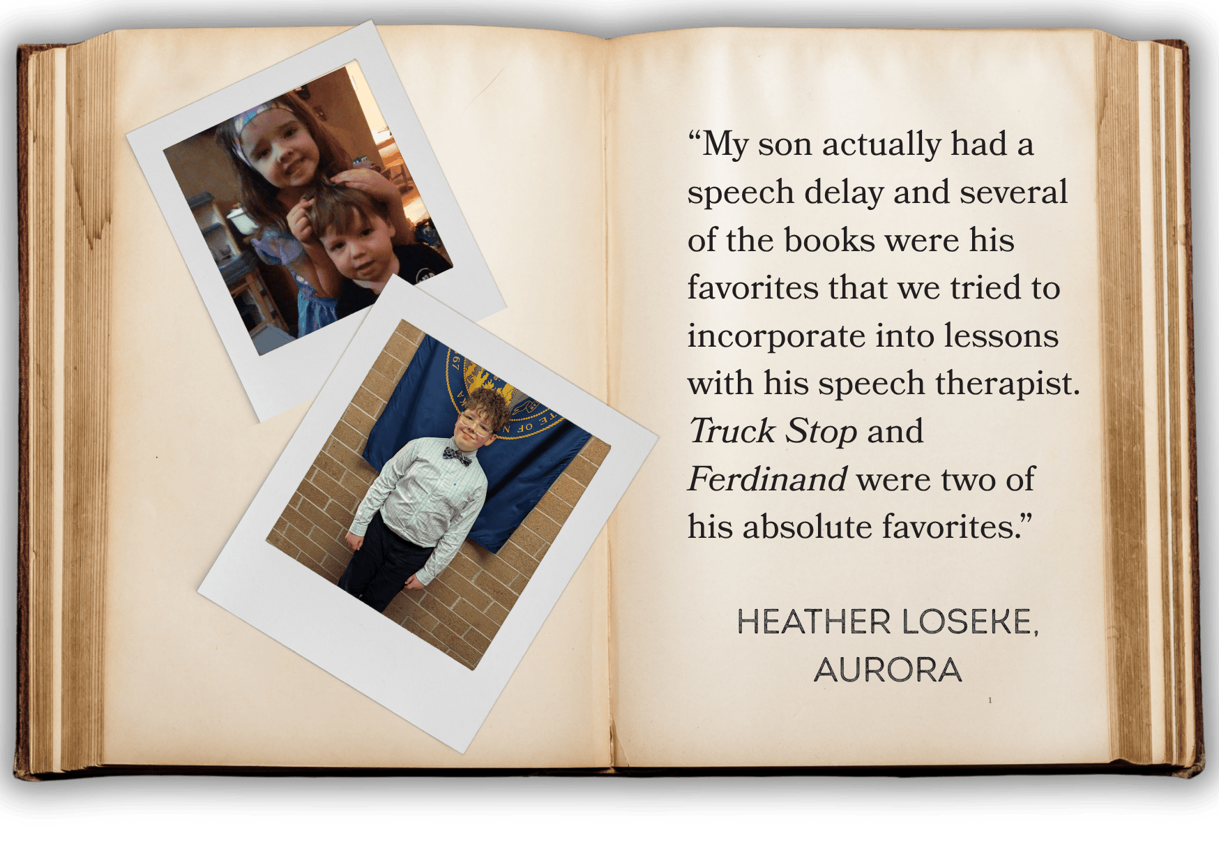 “My son actually had a speech delay and several of the books were his favorites that we tried to incorporate into lessons with his speech therapist. Truck Stop and Ferdinand were two of his absolute favorites.” HEATHER LOSEKE, AURORA