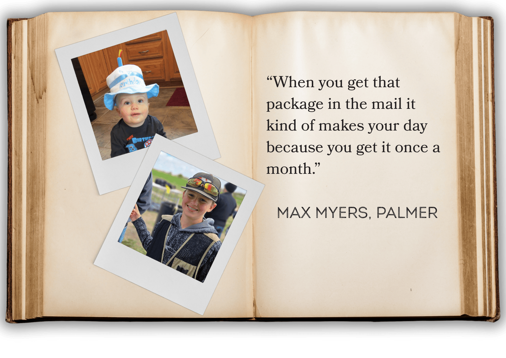 “When you get that package in the mail it kind of makes your day because you get it once a month.” MAX MYERS, PALMER