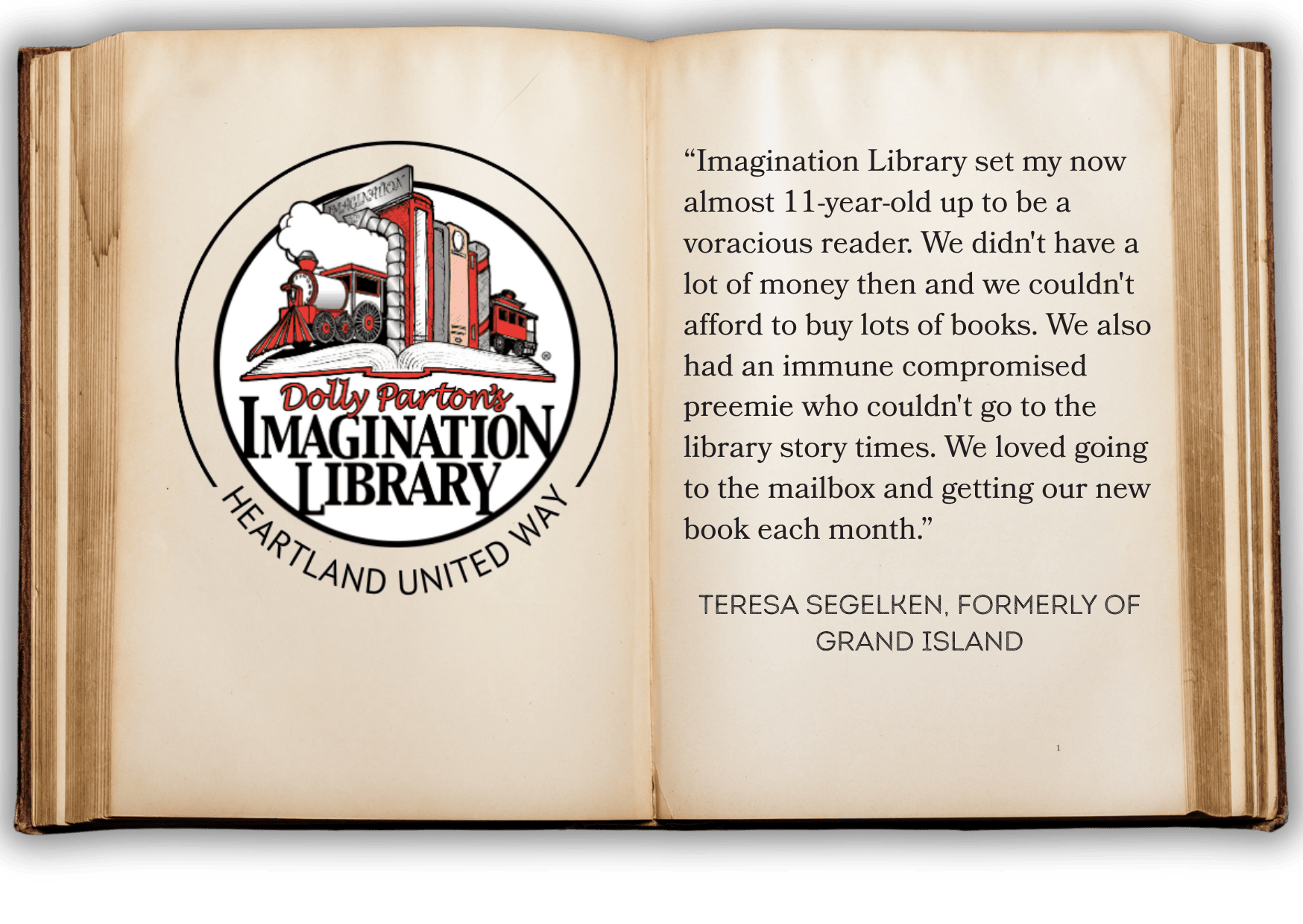 “Imagination Library set my now almost 11-year-old up to be a voracious reader. We didn't have a lot of money then and we couldn't afford to buy lots of books. We also had an immune compromised preemie who couldn't go to the library story times. We loved going to the mailbox and getting our new book each month.” Teresa Segelken, formerly of grand island